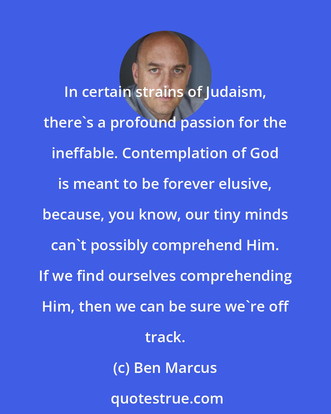 Ben Marcus: In certain strains of Judaism, there's a profound passion for the ineffable. Contemplation of God is meant to be forever elusive, because, you know, our tiny minds can't possibly comprehend Him. If we find ourselves comprehending Him, then we can be sure we're off track.
