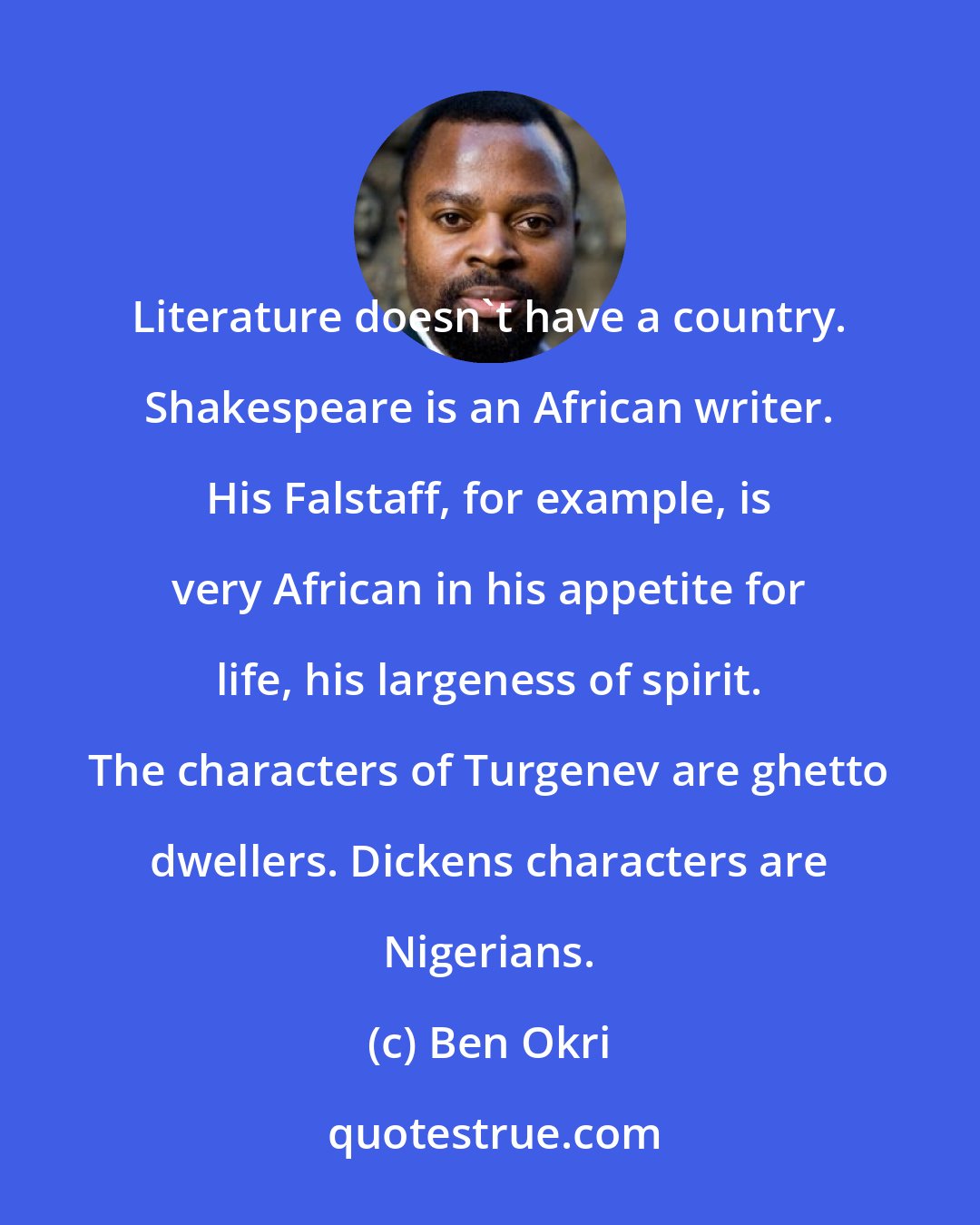 Ben Okri: Literature doesn't have a country. Shakespeare is an African writer. His Falstaff, for example, is very African in his appetite for life, his largeness of spirit. The characters of Turgenev are ghetto dwellers. Dickens characters are Nigerians.