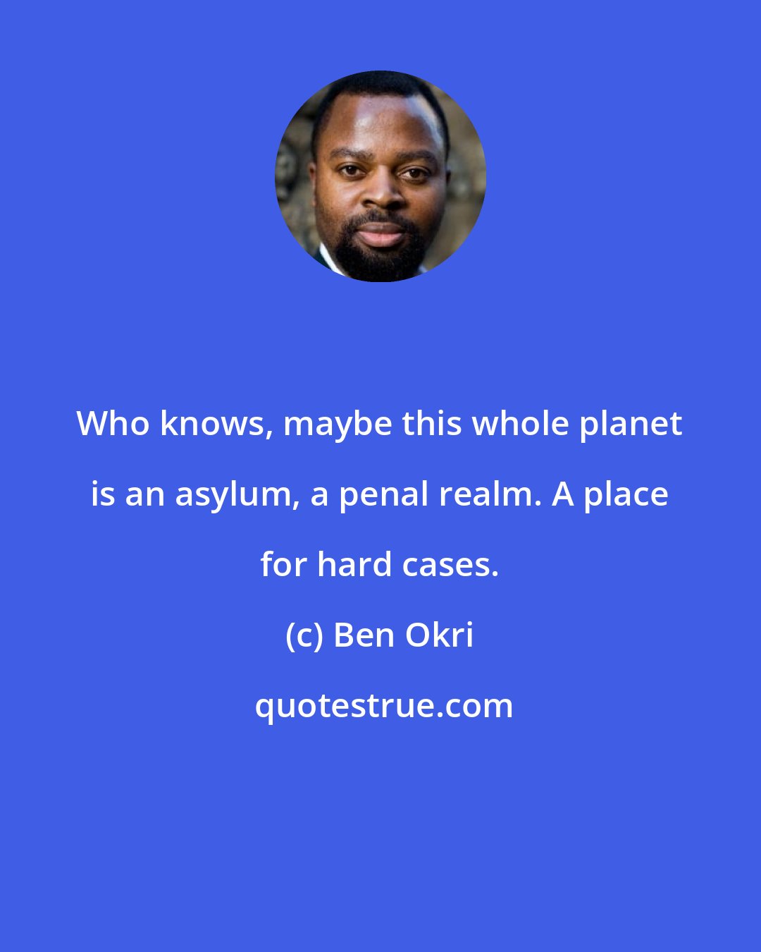 Ben Okri: Who knows, maybe this whole planet is an asylum, a penal realm. A place for hard cases.
