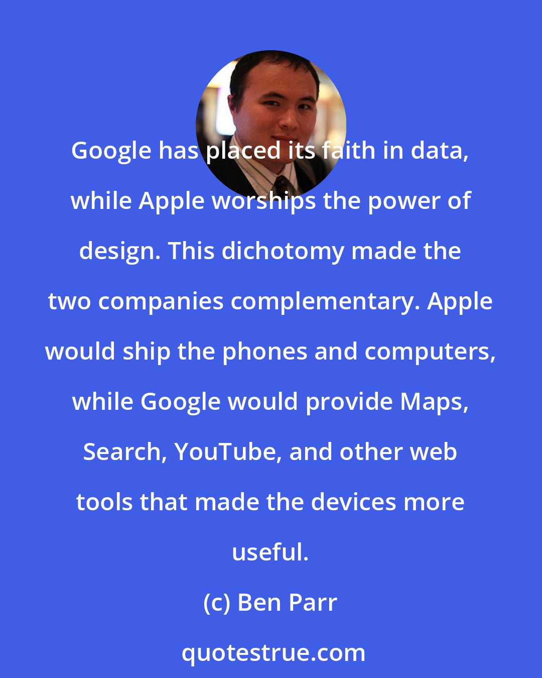 Ben Parr: Google has placed its faith in data, while Apple worships the power of design. This dichotomy made the two companies complementary. Apple would ship the phones and computers, while Google would provide Maps, Search, YouTube, and other web tools that made the devices more useful.
