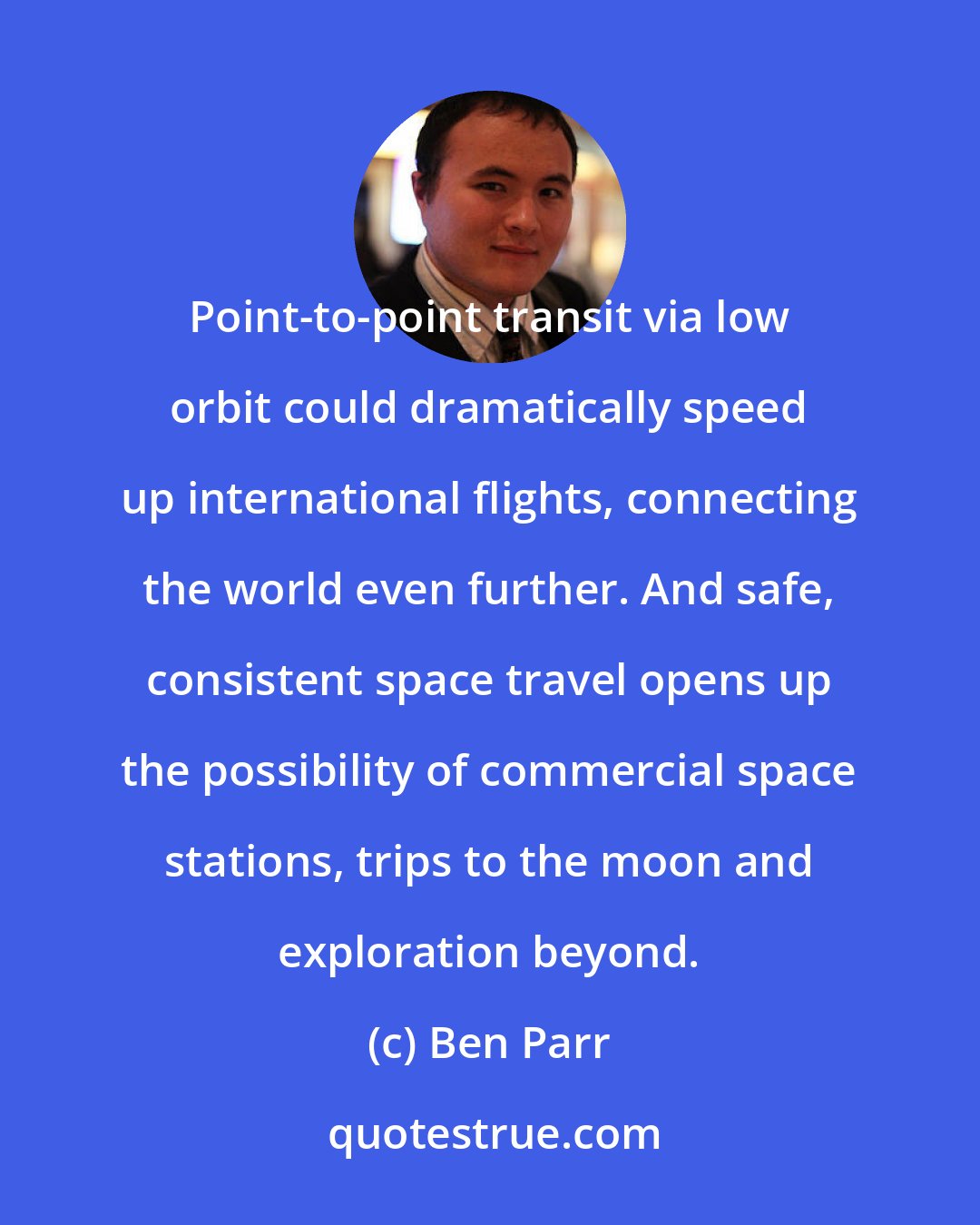 Ben Parr: Point-to-point transit via low orbit could dramatically speed up international flights, connecting the world even further. And safe, consistent space travel opens up the possibility of commercial space stations, trips to the moon and exploration beyond.