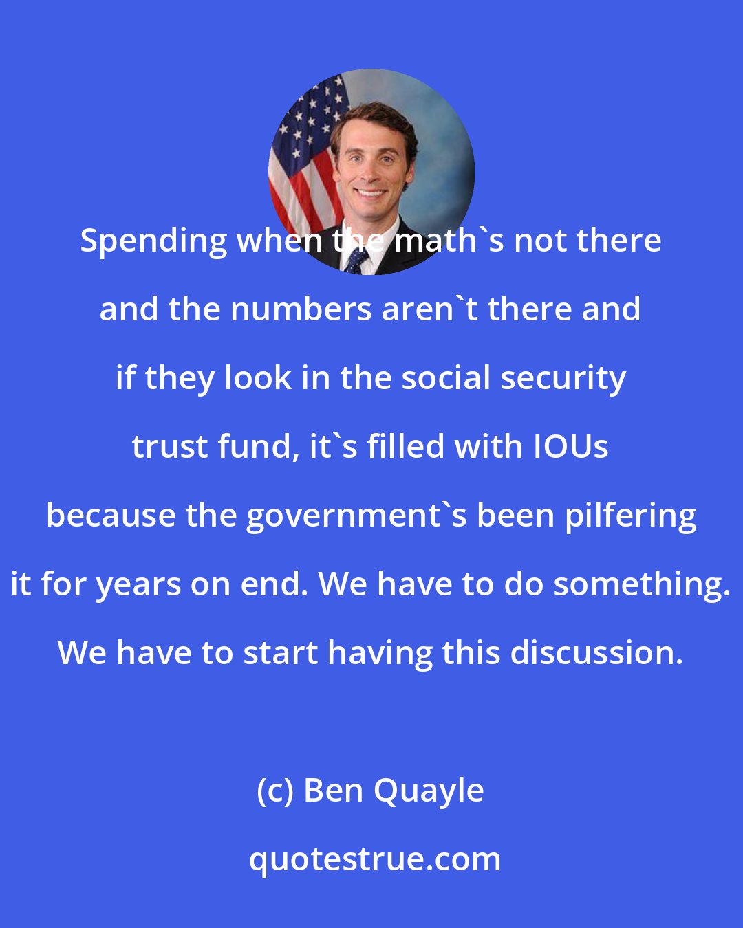 Ben Quayle: Spending when the math's not there and the numbers aren't there and if they look in the social security trust fund, it's filled with IOUs because the government's been pilfering it for years on end. We have to do something. We have to start having this discussion.