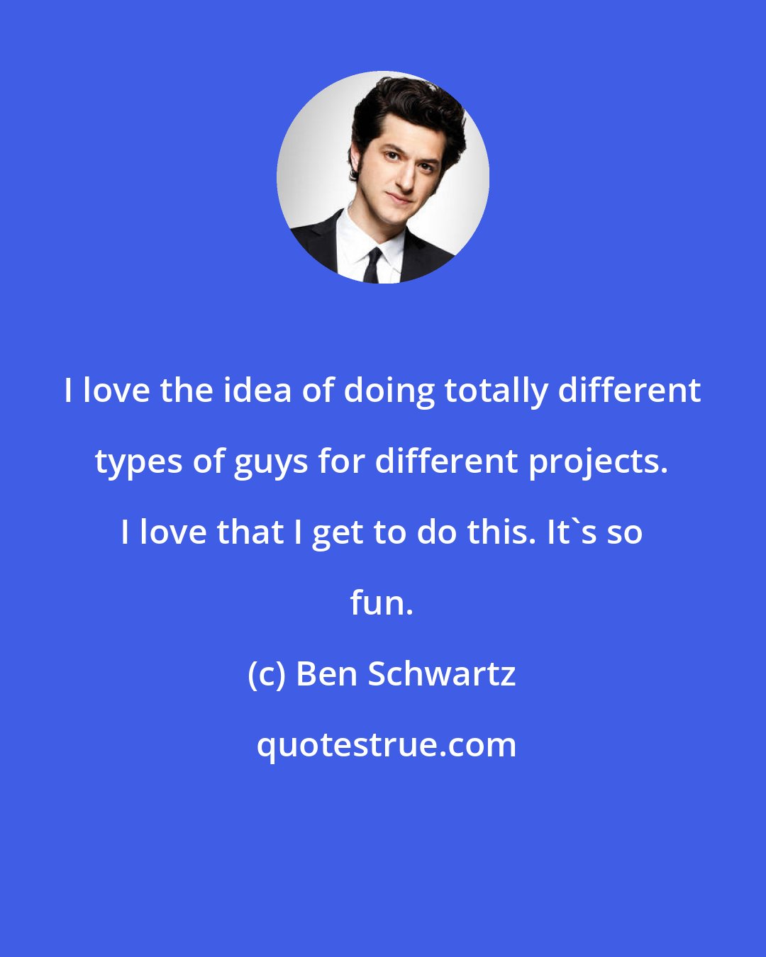 Ben Schwartz: I love the idea of doing totally different types of guys for different projects. I love that I get to do this. It's so fun.