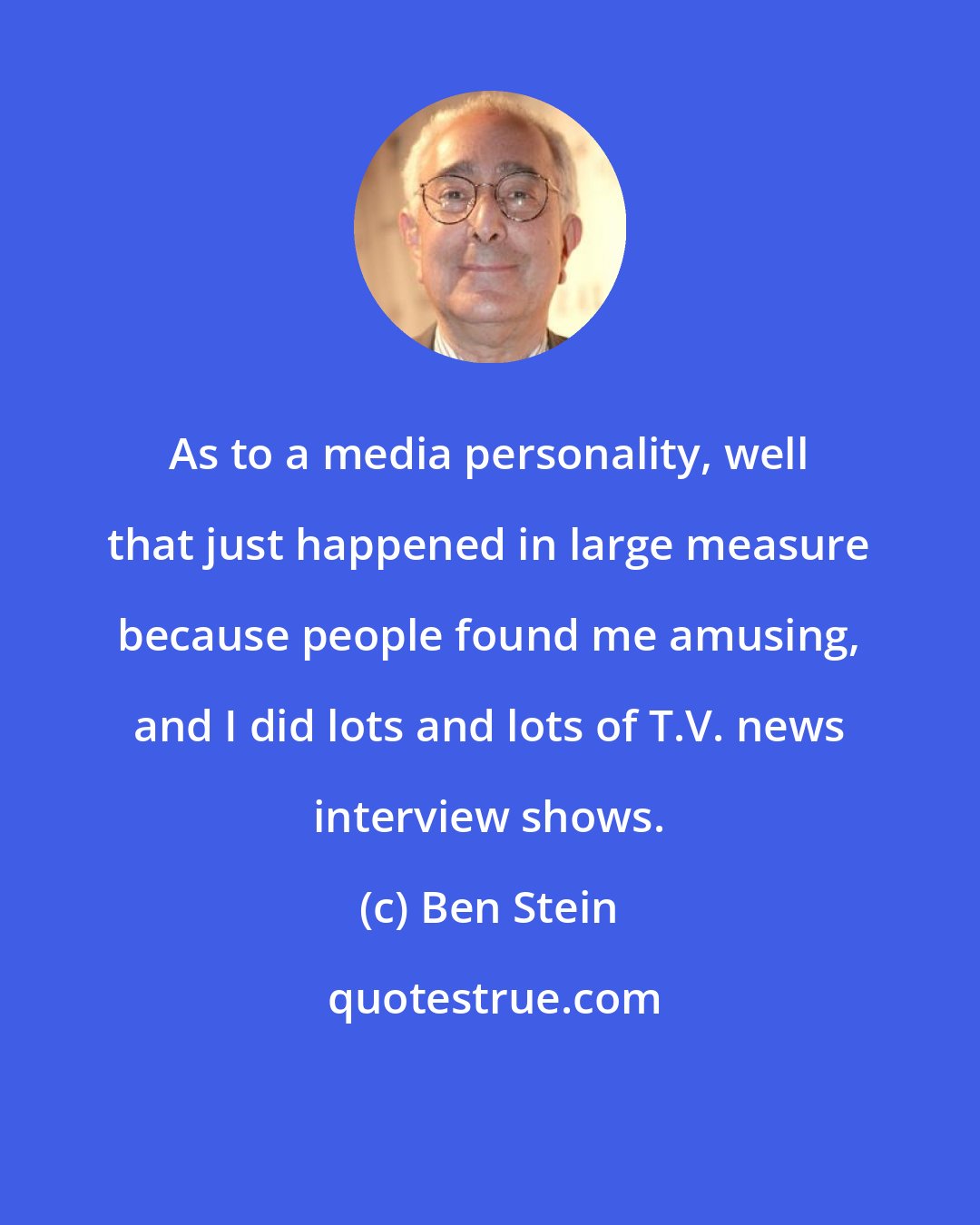 Ben Stein: As to a media personality, well that just happened in large measure because people found me amusing, and I did lots and lots of T.V. news interview shows.