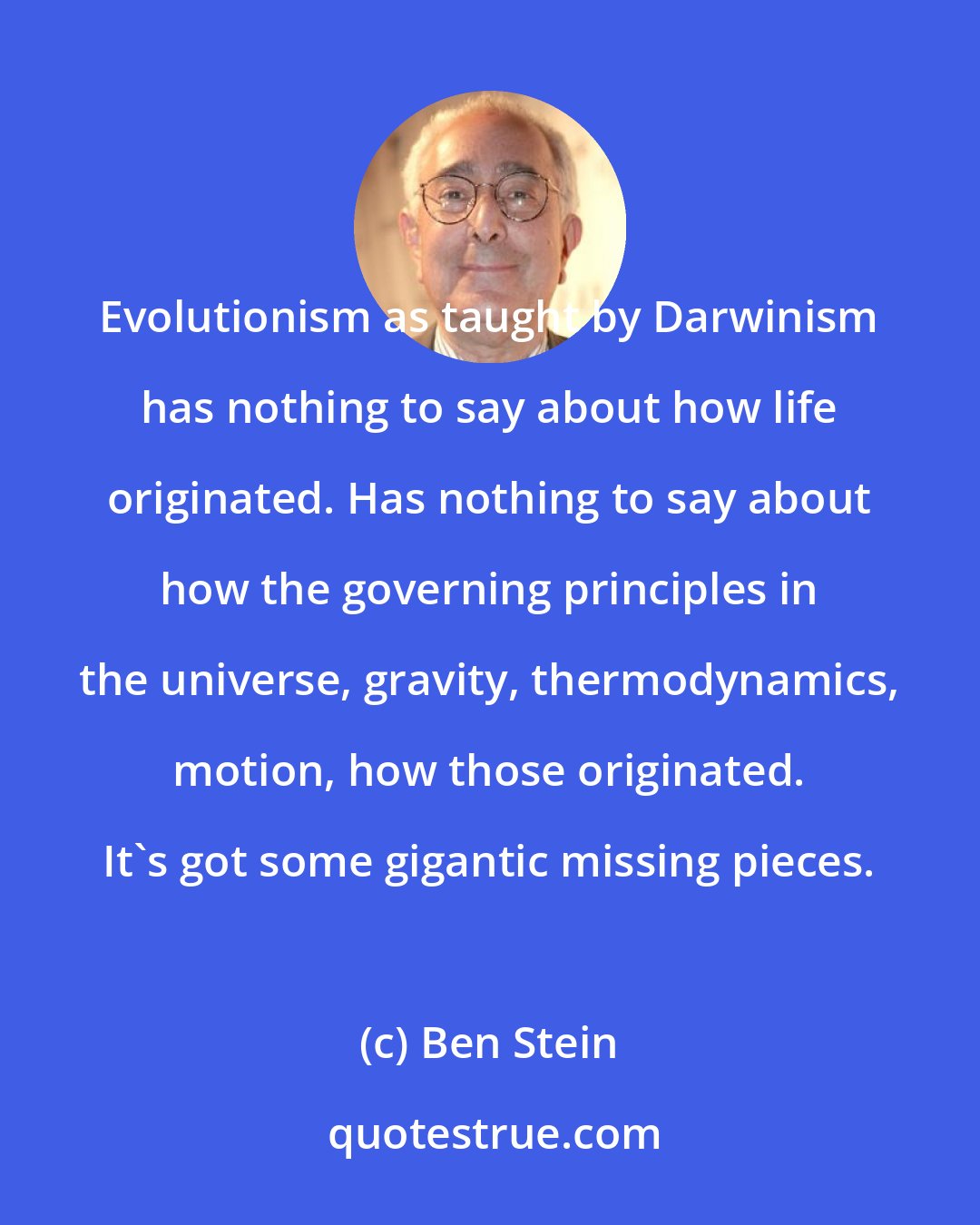 Ben Stein: Evolutionism as taught by Darwinism has nothing to say about how life originated. Has nothing to say about how the governing principles in the universe, gravity, thermodynamics, motion, how those originated. It's got some gigantic missing pieces.