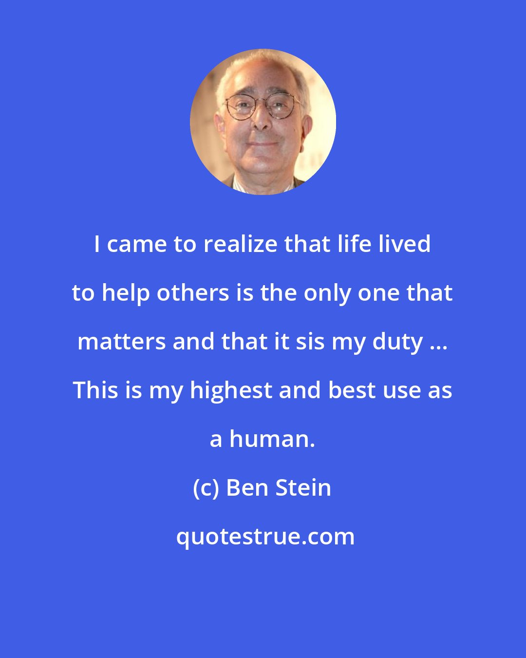 Ben Stein: I came to realize that life lived to help others is the only one that matters and that it sis my duty ... This is my highest and best use as a human.