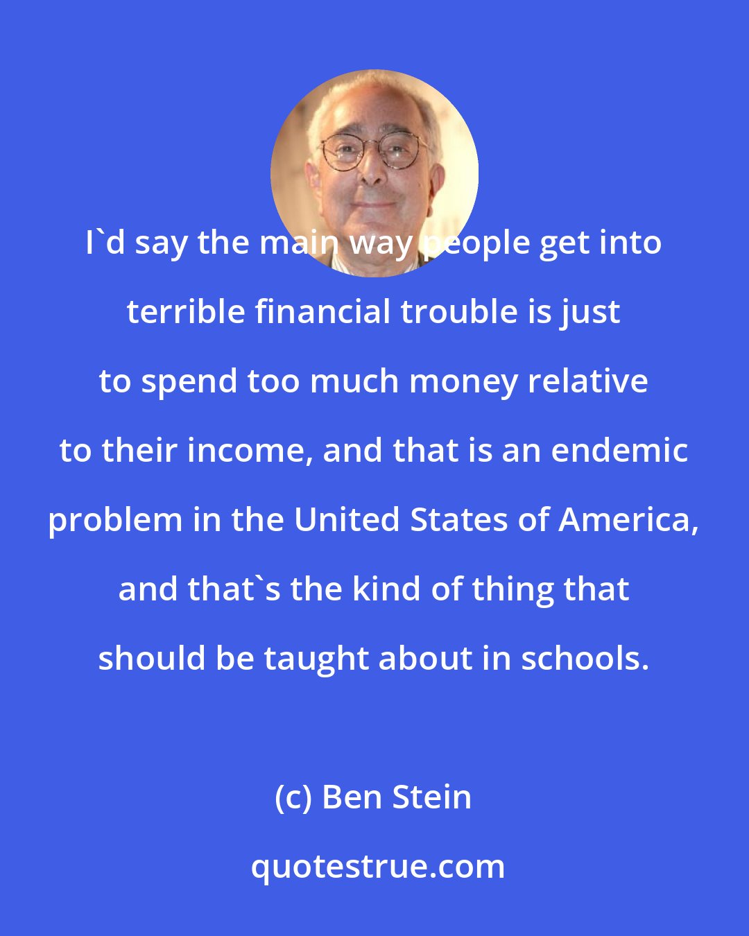 Ben Stein: I'd say the main way people get into terrible financial trouble is just to spend too much money relative to their income, and that is an endemic problem in the United States of America, and that's the kind of thing that should be taught about in schools.