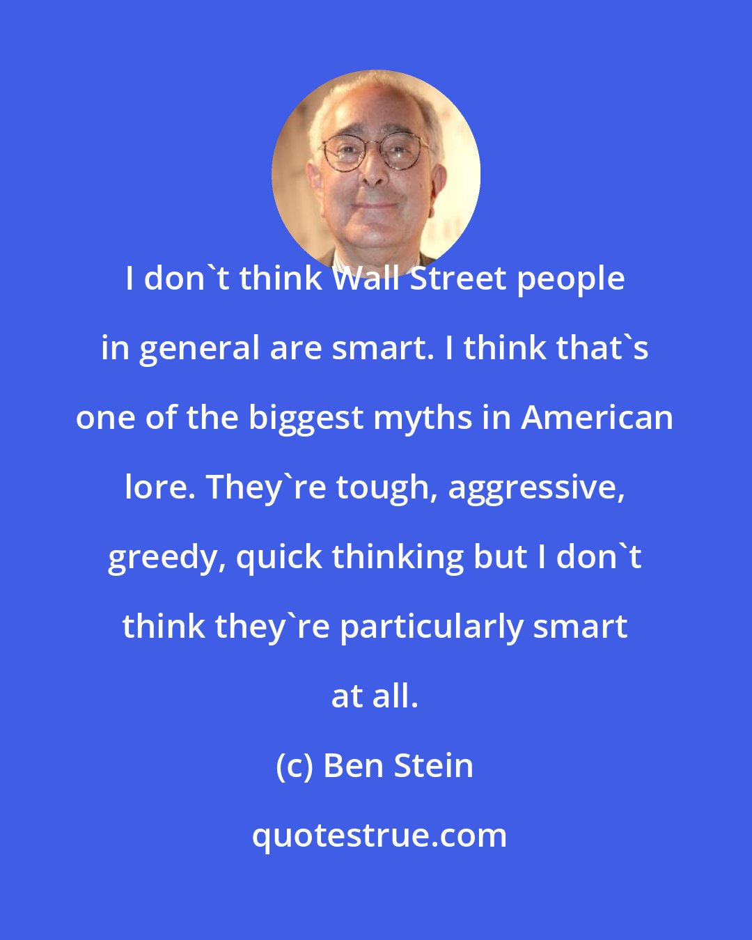 Ben Stein: I don't think Wall Street people in general are smart. I think that's one of the biggest myths in American lore. They're tough, aggressive, greedy, quick thinking but I don't think they're particularly smart at all.