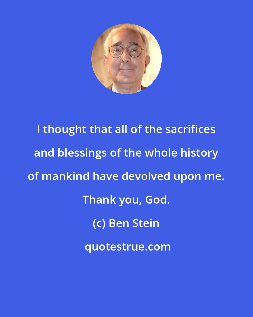 Ben Stein: I thought that all of the sacrifices and blessings of the whole history of mankind have devolved upon me. Thank you, God.