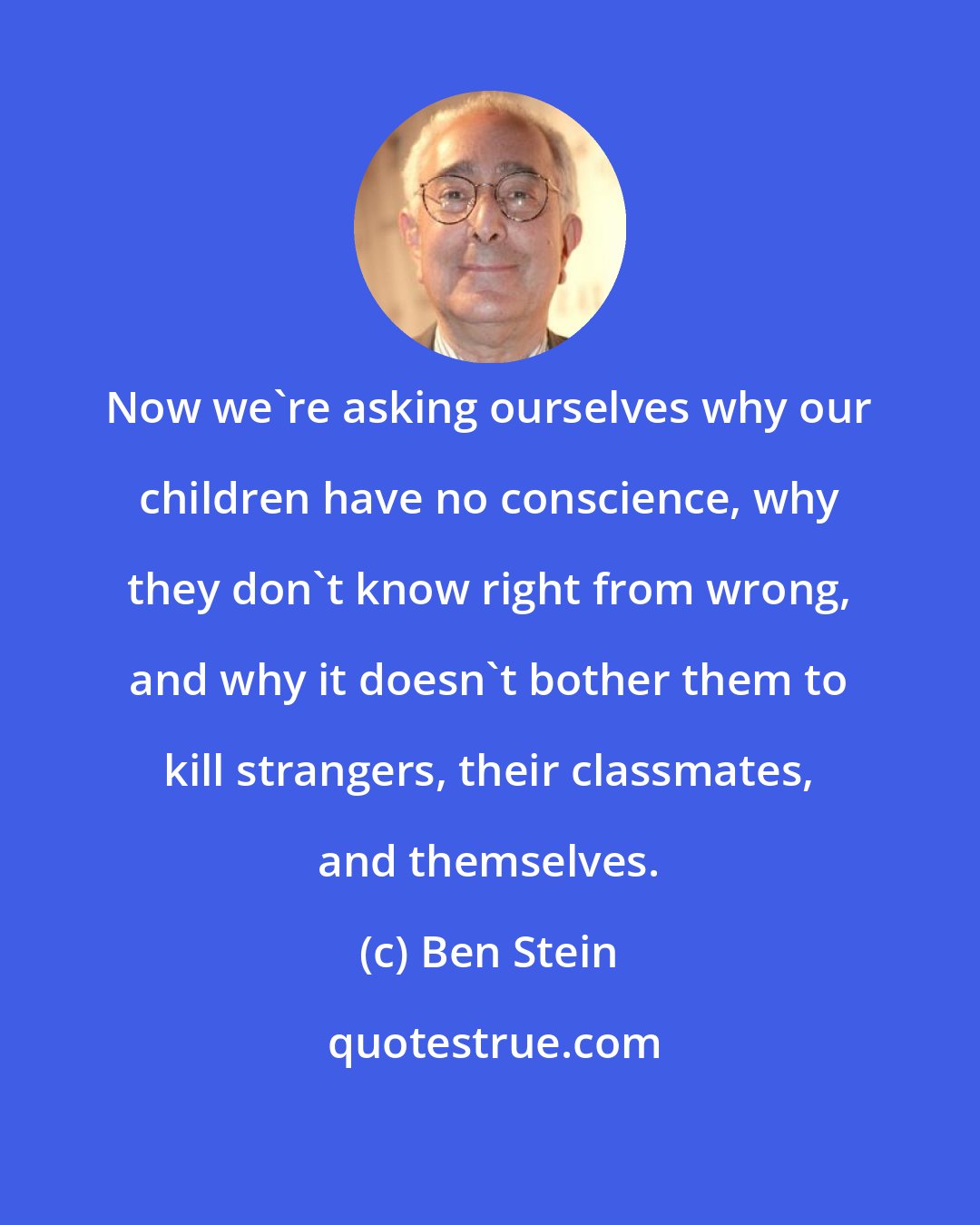 Ben Stein: Now we're asking ourselves why our children have no conscience, why they don't know right from wrong, and why it doesn't bother them to kill strangers, their classmates, and themselves.