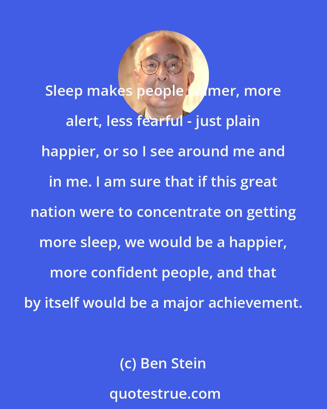 Ben Stein: Sleep makes people calmer, more alert, less fearful - just plain happier, or so I see around me and in me. I am sure that if this great nation were to concentrate on getting more sleep, we would be a happier, more confident people, and that by itself would be a major achievement.