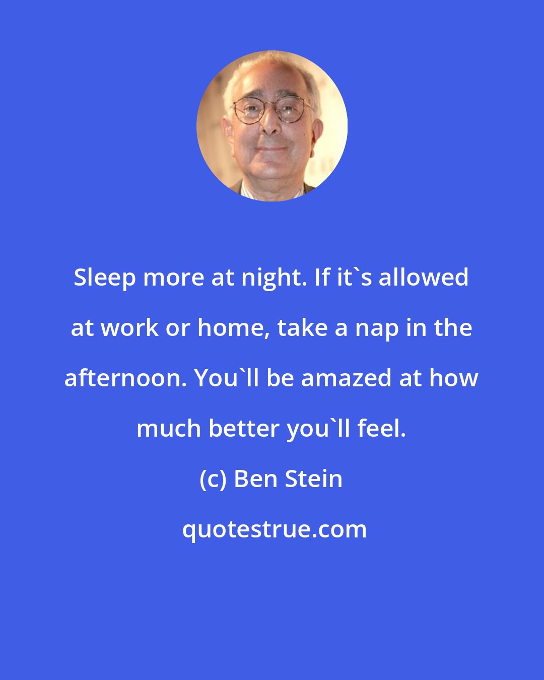 Ben Stein: Sleep more at night. If it's allowed at work or home, take a nap in the afternoon. You'll be amazed at how much better you'll feel.