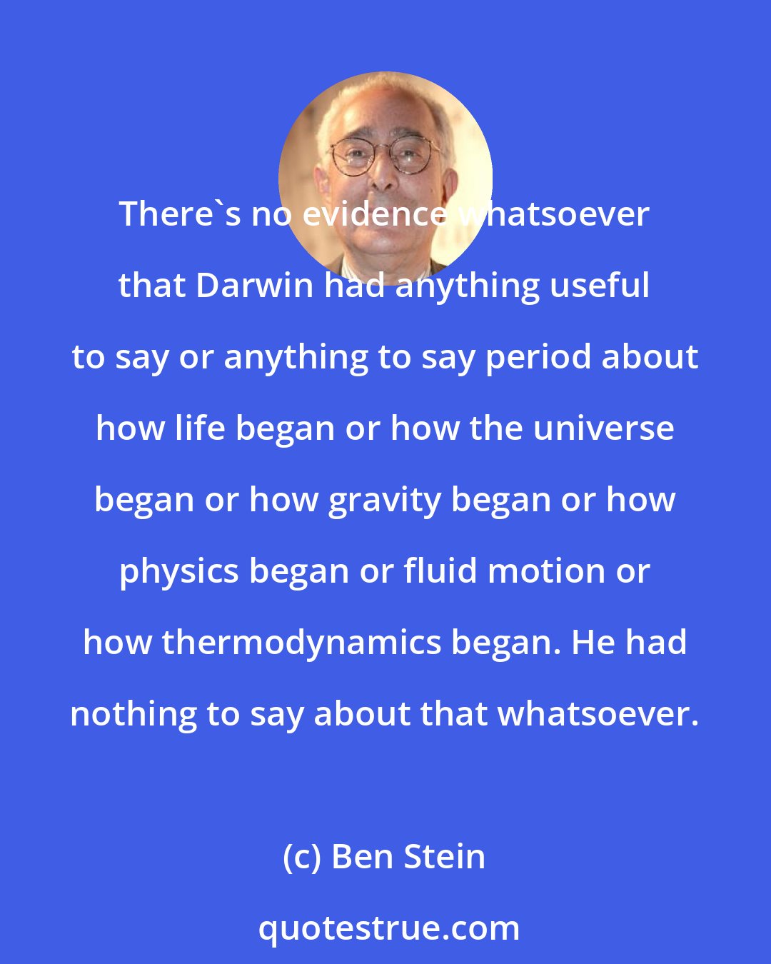 Ben Stein: There's no evidence whatsoever that Darwin had anything useful to say or anything to say period about how life began or how the universe began or how gravity began or how physics began or fluid motion or how thermodynamics began. He had nothing to say about that whatsoever.