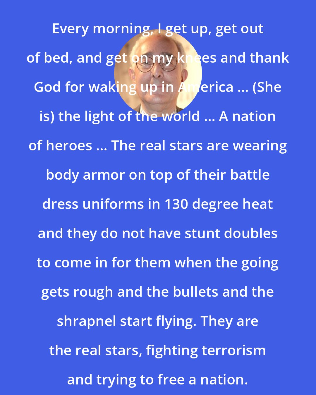 Ben Stein: Every morning, I get up, get out of bed, and get on my knees and thank God for waking up in America ... (She is) the light of the world ... A nation of heroes ... The real stars are wearing body armor on top of their battle dress uniforms in 130 degree heat and they do not have stunt doubles to come in for them when the going gets rough and the bullets and the shrapnel start flying. They are the real stars, fighting terrorism and trying to free a nation.