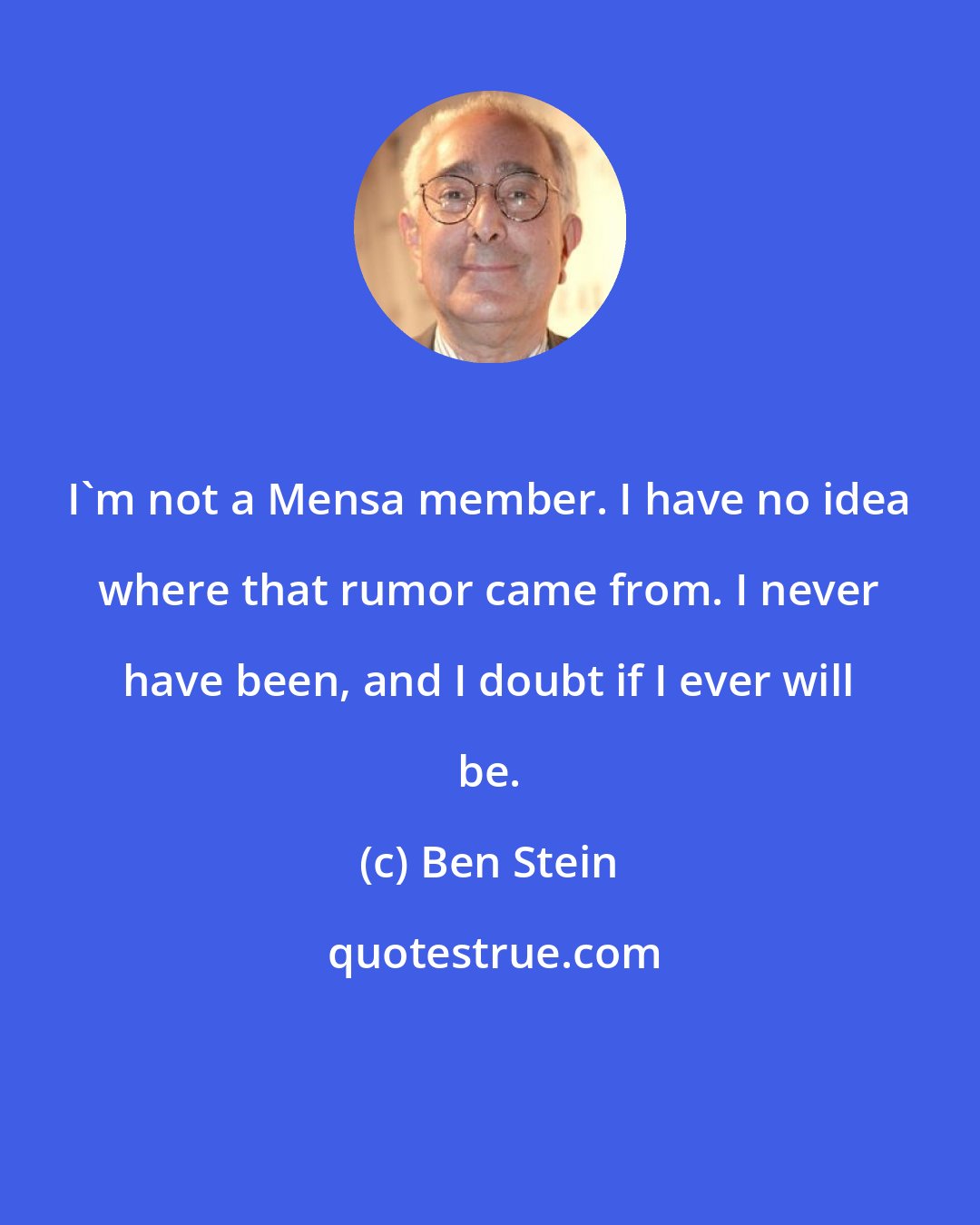 Ben Stein: I'm not a Mensa member. I have no idea where that rumor came from. I never have been, and I doubt if I ever will be.