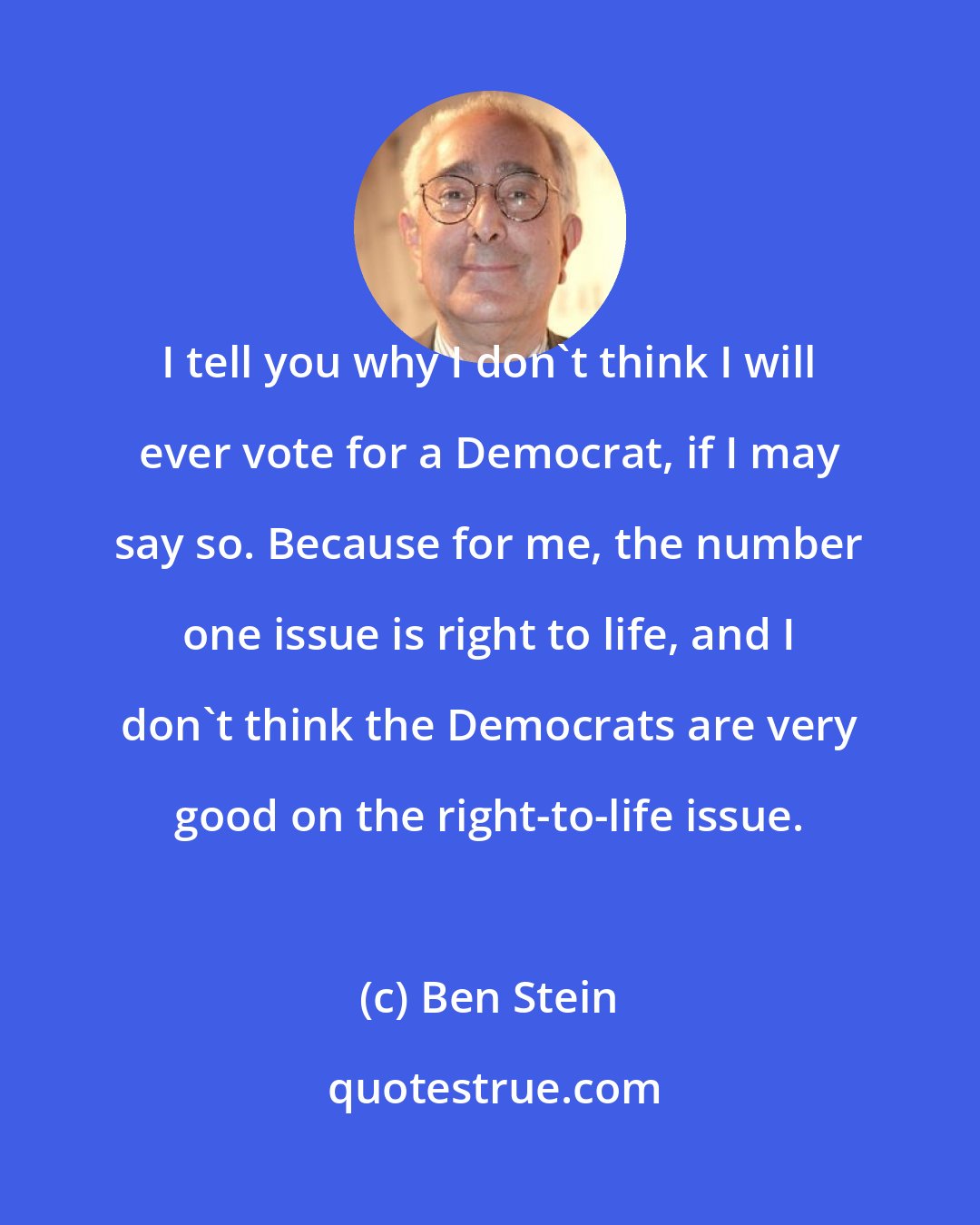 Ben Stein: I tell you why I don't think I will ever vote for a Democrat, if I may say so. Because for me, the number one issue is right to life, and I don't think the Democrats are very good on the right-to-life issue.