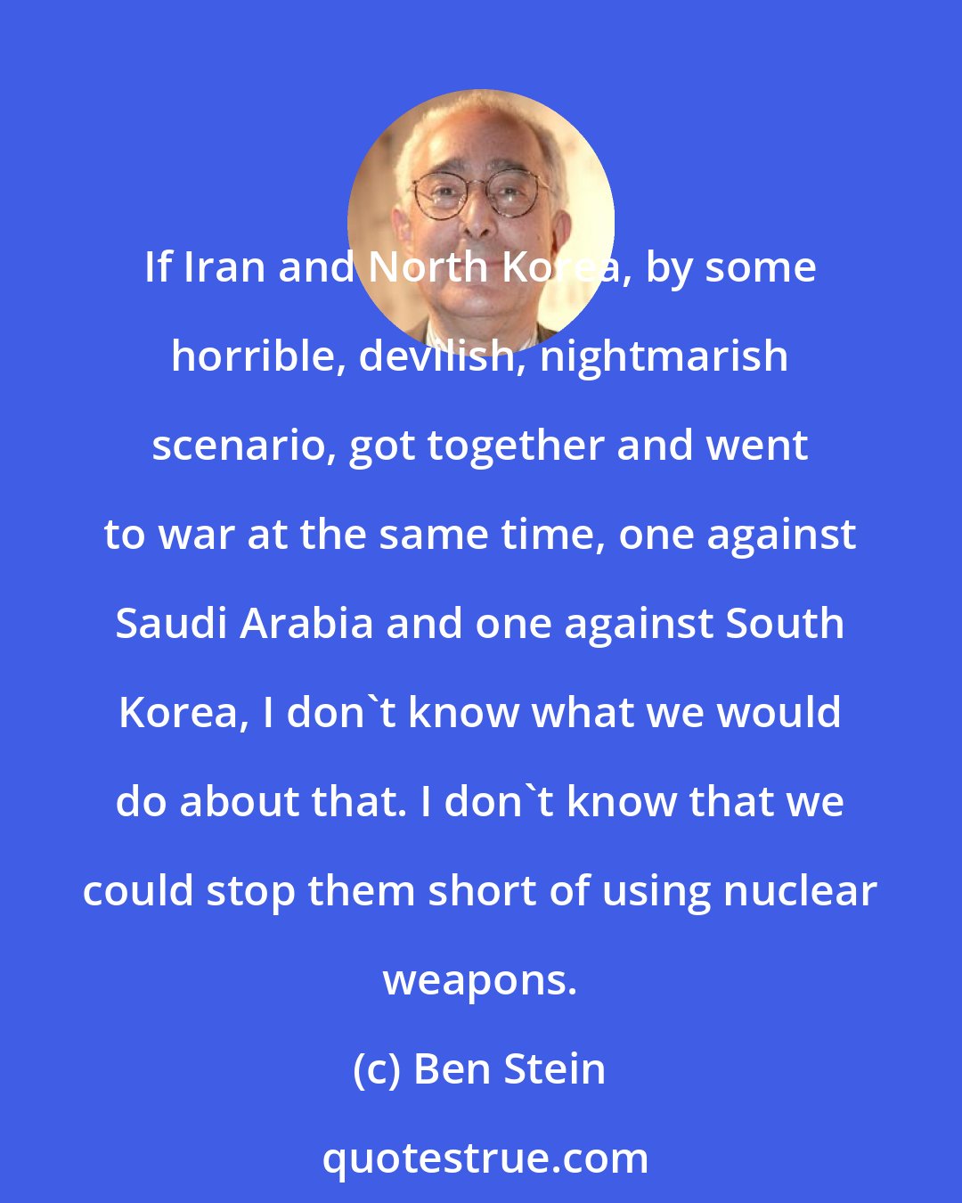 Ben Stein: If Iran and North Korea, by some horrible, devilish, nightmarish scenario, got together and went to war at the same time, one against Saudi Arabia and one against South Korea, I don't know what we would do about that. I don't know that we could stop them short of using nuclear weapons.