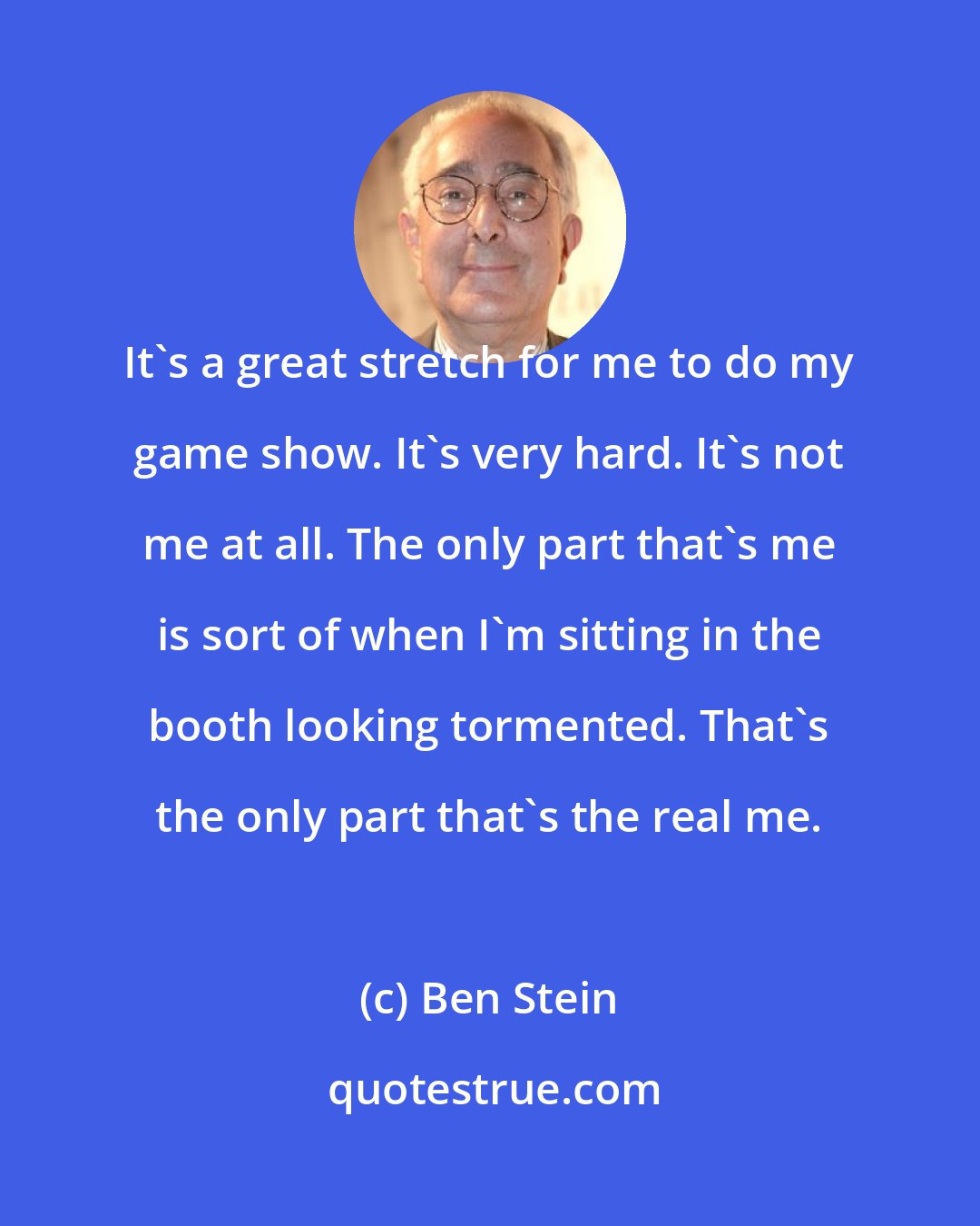 Ben Stein: It's a great stretch for me to do my game show. It's very hard. It's not me at all. The only part that's me is sort of when I'm sitting in the booth looking tormented. That's the only part that's the real me.