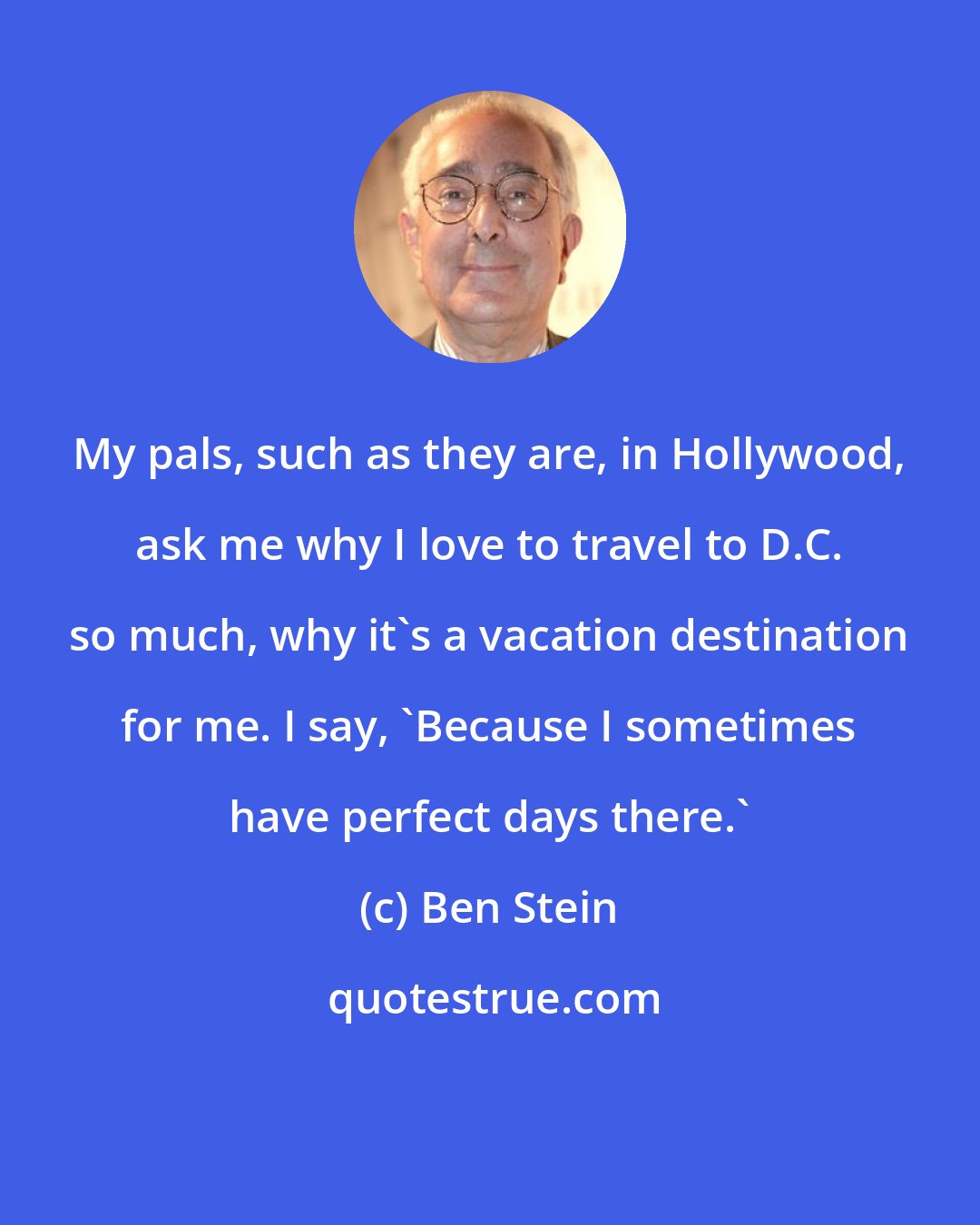 Ben Stein: My pals, such as they are, in Hollywood, ask me why I love to travel to D.C. so much, why it's a vacation destination for me. I say, 'Because I sometimes have perfect days there.'