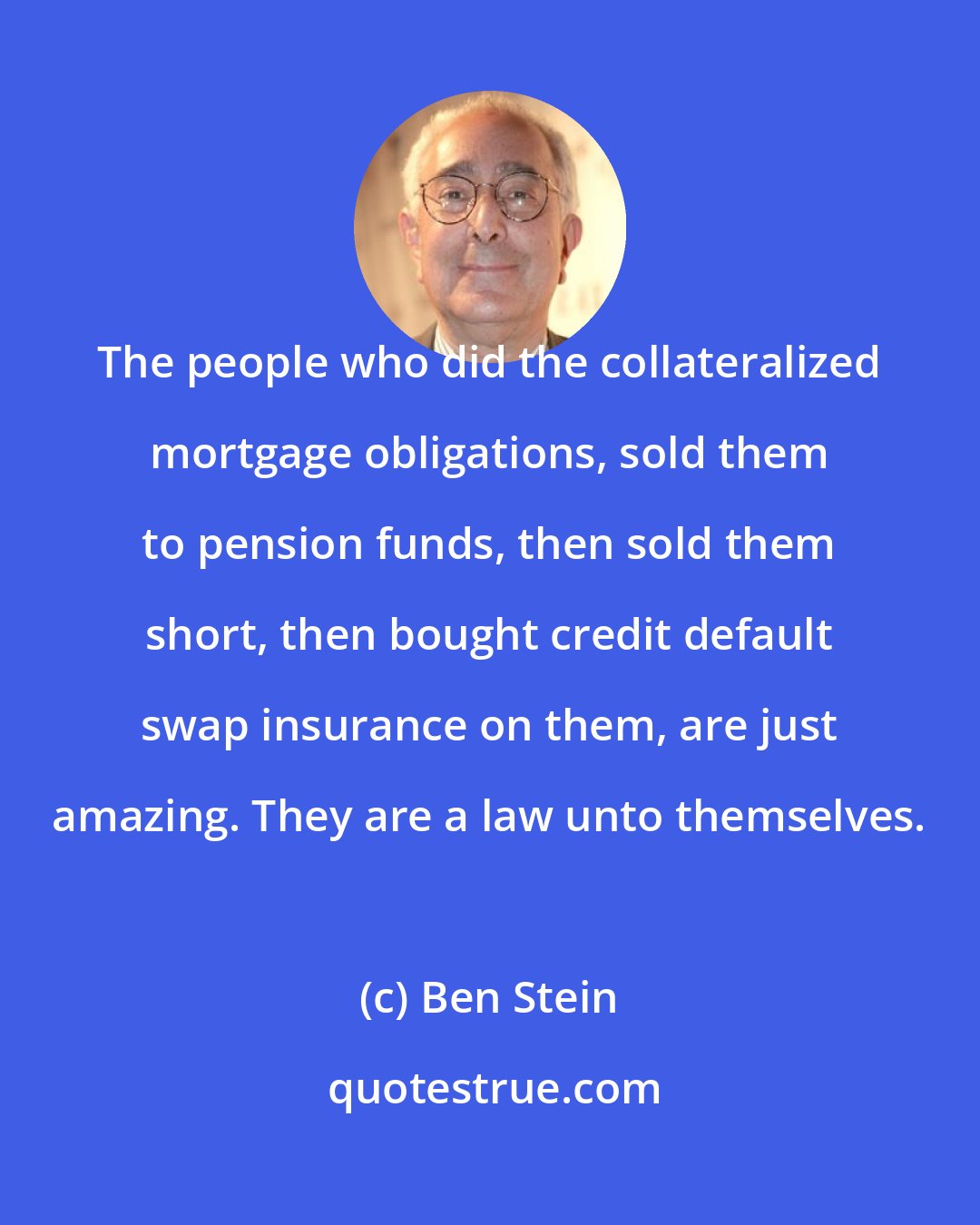 Ben Stein: The people who did the collateralized mortgage obligations, sold them to pension funds, then sold them short, then bought credit default swap insurance on them, are just amazing. They are a law unto themselves.