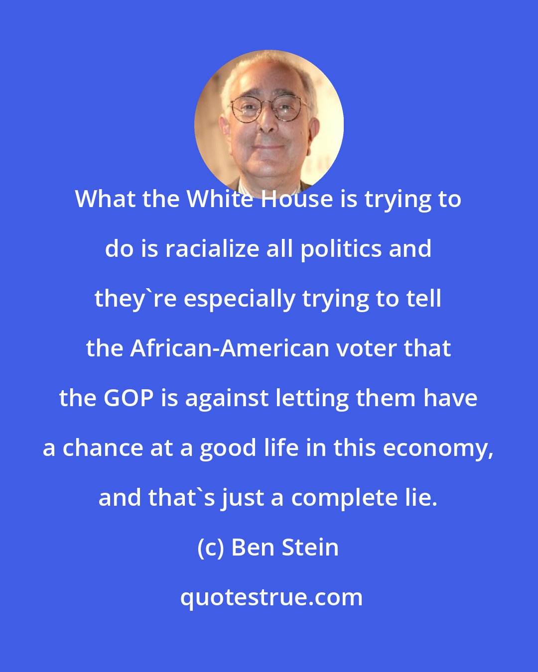 Ben Stein: What the White House is trying to do is racialize all politics and they're especially trying to tell the African-American voter that the GOP is against letting them have a chance at a good life in this economy, and that's just a complete lie.