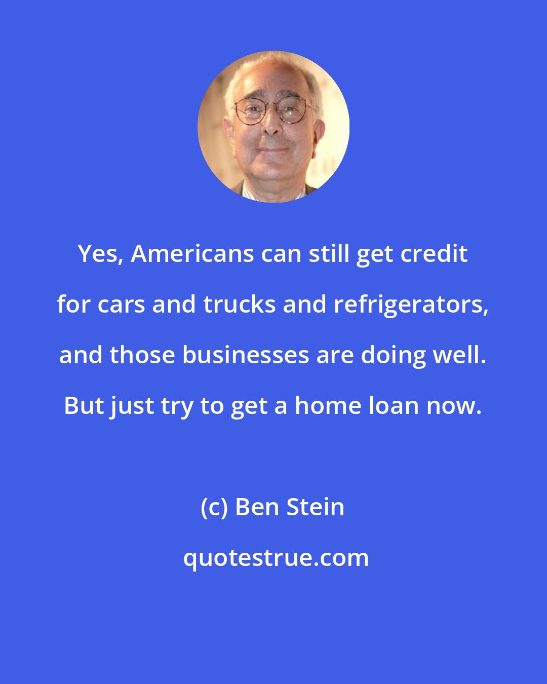 Ben Stein: Yes, Americans can still get credit for cars and trucks and refrigerators, and those businesses are doing well. But just try to get a home loan now.