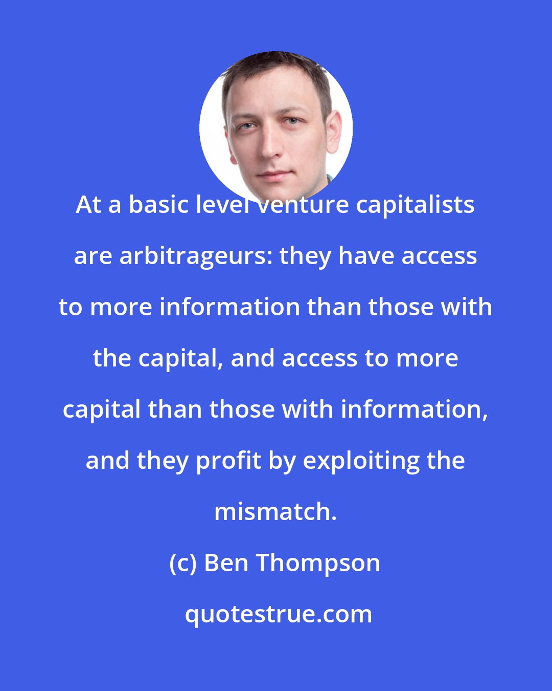 Ben Thompson: At a basic level venture capitalists are arbitrageurs: they have access to more information than those with the capital, and access to more capital than those with information, and they profit by exploiting the mismatch.