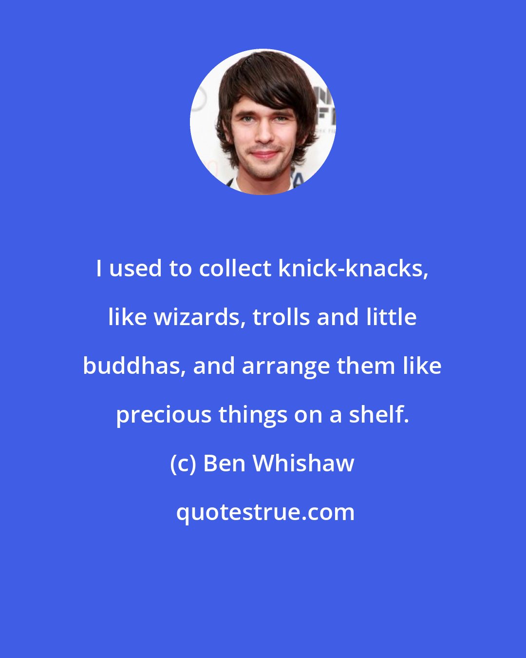 Ben Whishaw: I used to collect knick-knacks, like wizards, trolls and little buddhas, and arrange them like precious things on a shelf.