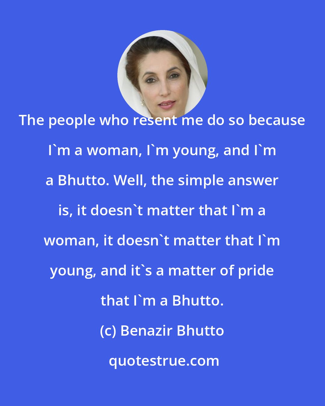 Benazir Bhutto: The people who resent me do so because I'm a woman, I'm young, and I'm a Bhutto. Well, the simple answer is, it doesn't matter that I'm a woman, it doesn't matter that I'm young, and it's a matter of pride that I'm a Bhutto.