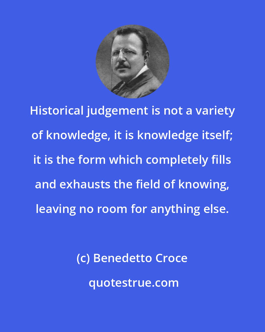 Benedetto Croce: Historical judgement is not a variety of knowledge, it is knowledge itself; it is the form which completely fills and exhausts the field of knowing, leaving no room for anything else.