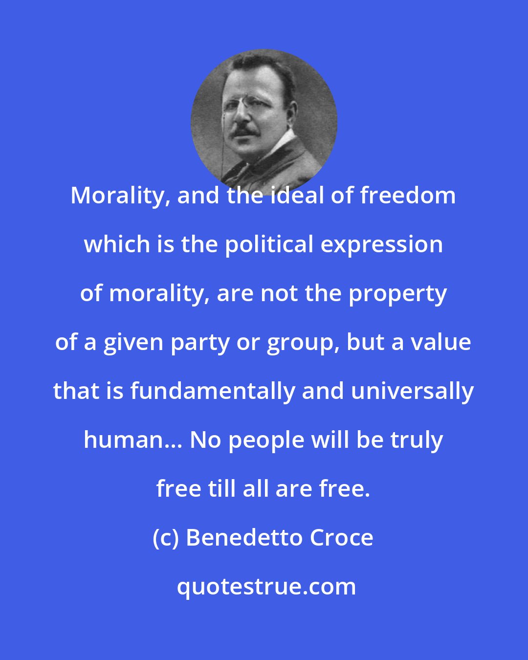 Benedetto Croce: Morality, and the ideal of freedom which is the political expression of morality, are not the property of a given party or group, but a value that is fundamentally and universally human... No people will be truly free till all are free.