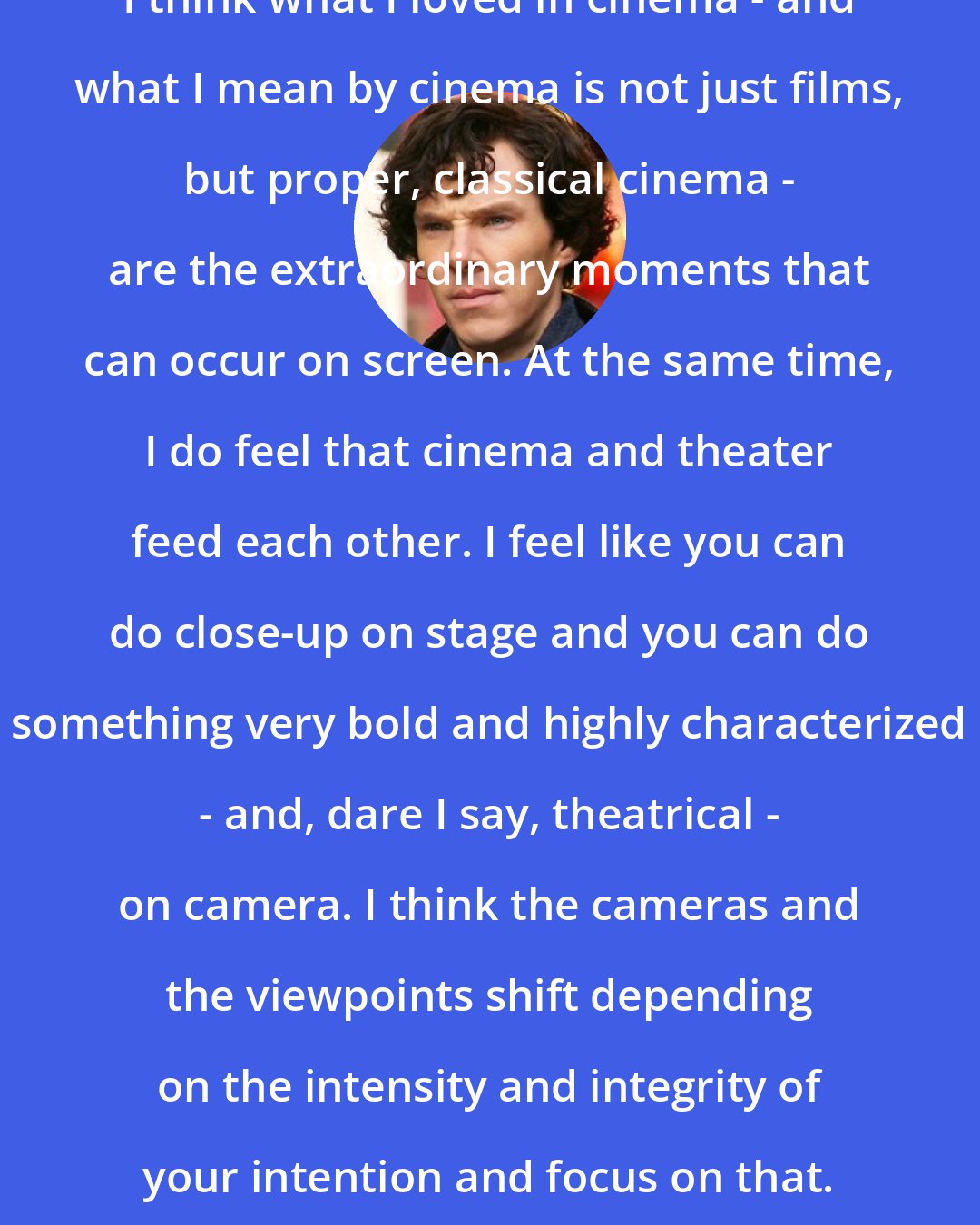 Benedict Cumberbatch: I think what I loved in cinema - and what I mean by cinema is not just films, but proper, classical cinema - are the extraordinary moments that can occur on screen. At the same time, I do feel that cinema and theater feed each other. I feel like you can do close-up on stage and you can do something very bold and highly characterized - and, dare I say, theatrical - on camera. I think the cameras and the viewpoints shift depending on the intensity and integrity of your intention and focus on that.