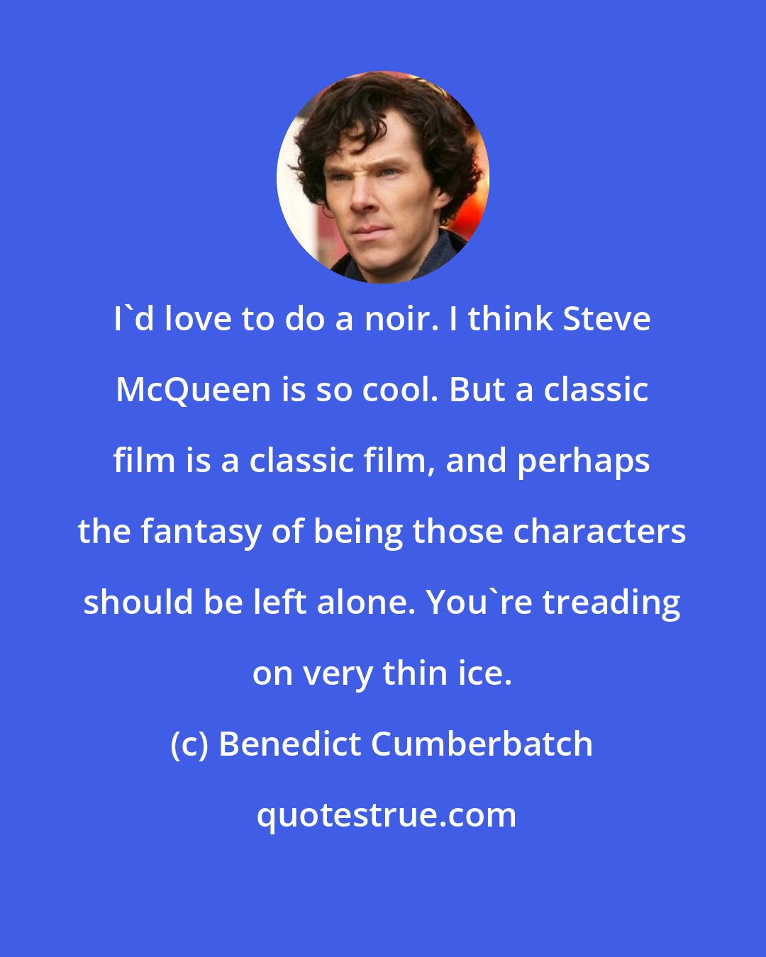 Benedict Cumberbatch: I'd love to do a noir. I think Steve McQueen is so cool. But a classic film is a classic film, and perhaps the fantasy of being those characters should be left alone. You're treading on very thin ice.