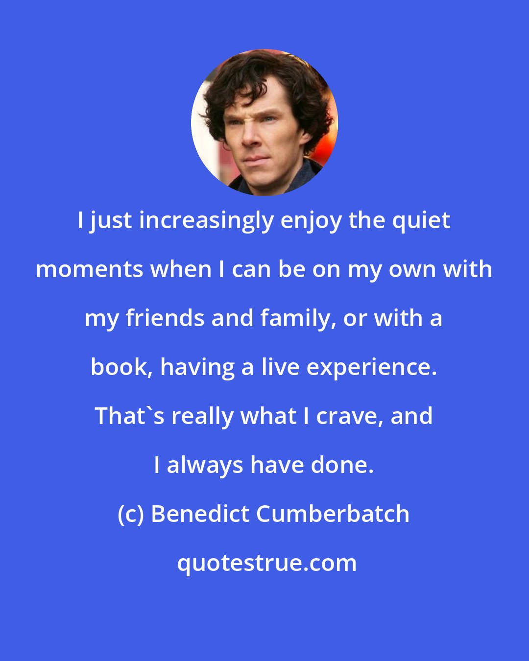 Benedict Cumberbatch: I just increasingly enjoy the quiet moments when I can be on my own with my friends and family, or with a book, having a live experience. That's really what I crave, and I always have done.