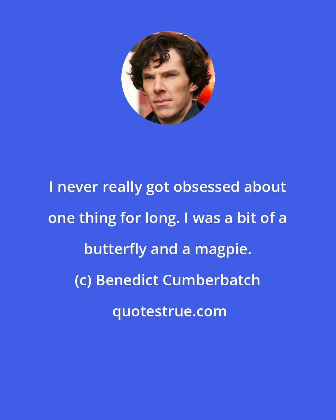 Benedict Cumberbatch: I never really got obsessed about one thing for long. I was a bit of a butterfly and a magpie.