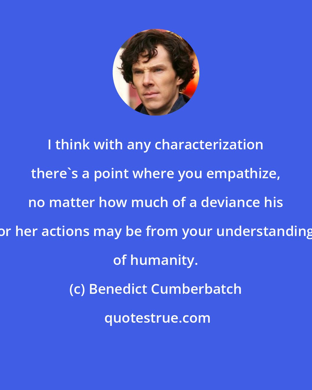 Benedict Cumberbatch: I think with any characterization there's a point where you empathize, no matter how much of a deviance his or her actions may be from your understanding of humanity.