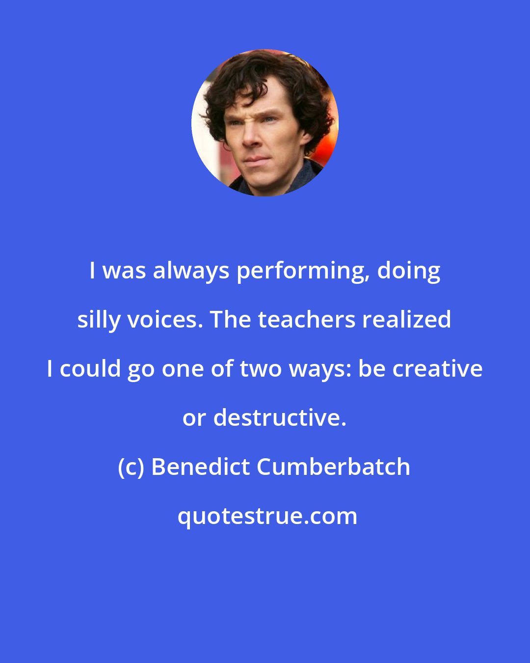 Benedict Cumberbatch: I was always performing, doing silly voices. The teachers realized I could go one of two ways: be creative or destructive.