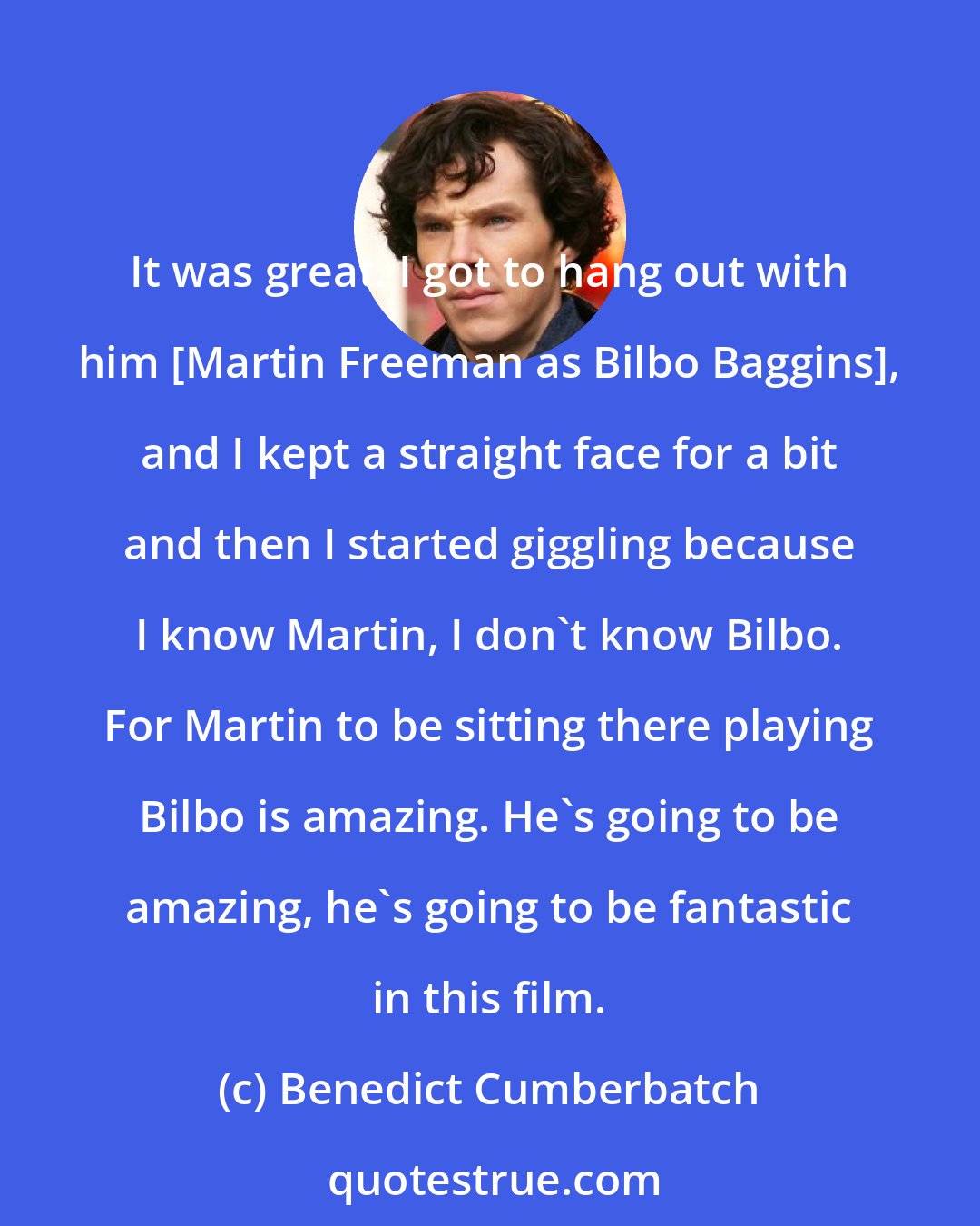 Benedict Cumberbatch: It was great. I got to hang out with him [Martin Freeman as Bilbo Baggins], and I kept a straight face for a bit and then I started giggling because I know Martin, I don't know Bilbo. For Martin to be sitting there playing Bilbo is amazing. He's going to be amazing, he's going to be fantastic in this film.