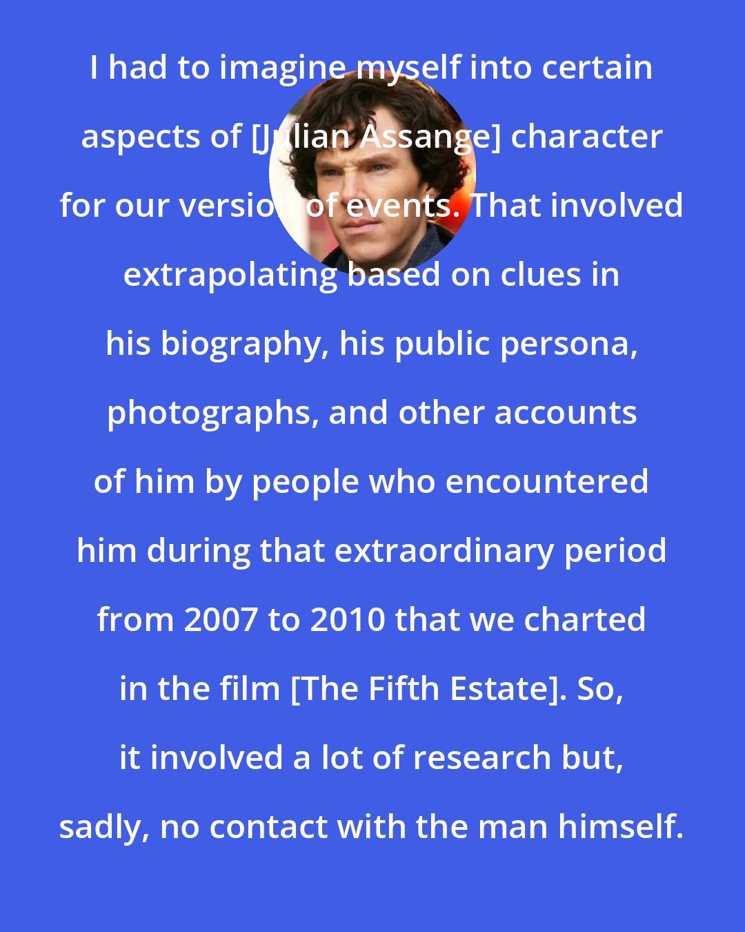 Benedict Cumberbatch: I had to imagine myself into certain aspects of [Julian Assange] character for our version of events. That involved extrapolating based on clues in his biography, his public persona, photographs, and other accounts of him by people who encountered him during that extraordinary period from 2007 to 2010 that we charted in the film [The Fifth Estate]. So, it involved a lot of research but, sadly, no contact with the man himself.