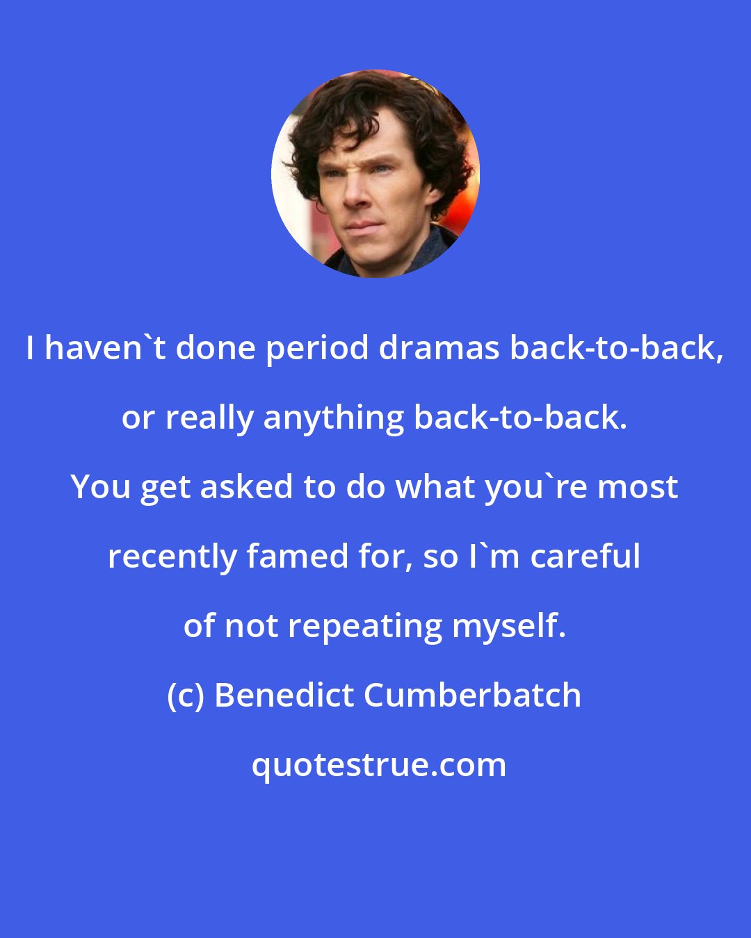 Benedict Cumberbatch: I haven't done period dramas back-to-back, or really anything back-to-back. You get asked to do what you're most recently famed for, so I'm careful of not repeating myself.