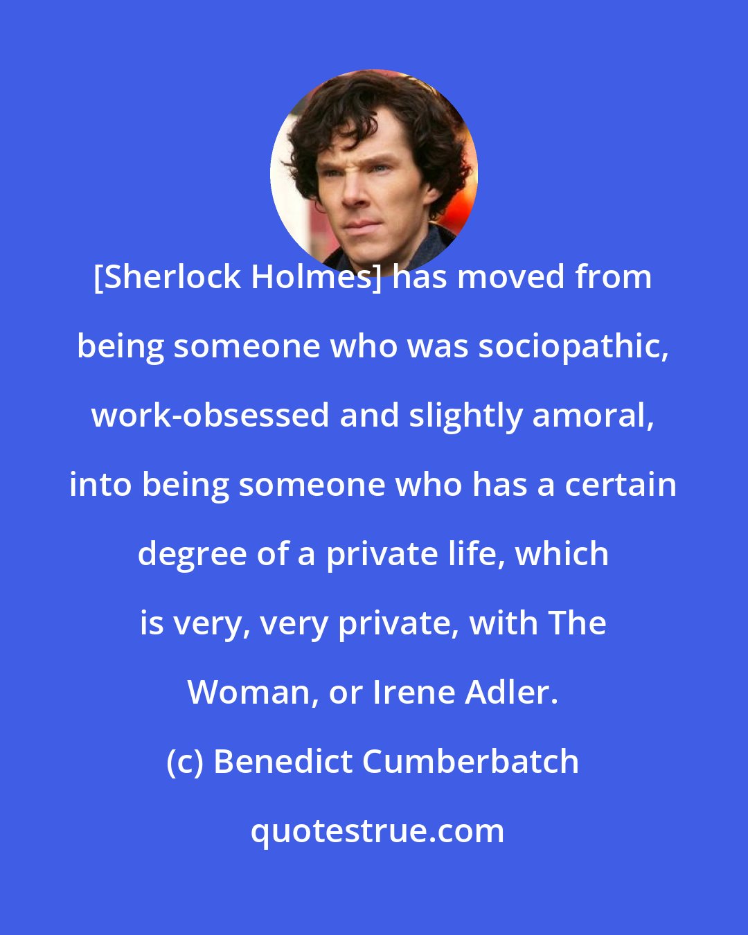 Benedict Cumberbatch: [Sherlock Holmes] has moved from being someone who was sociopathic, work-obsessed and slightly amoral, into being someone who has a certain degree of a private life, which is very, very private, with The Woman, or Irene Adler.
