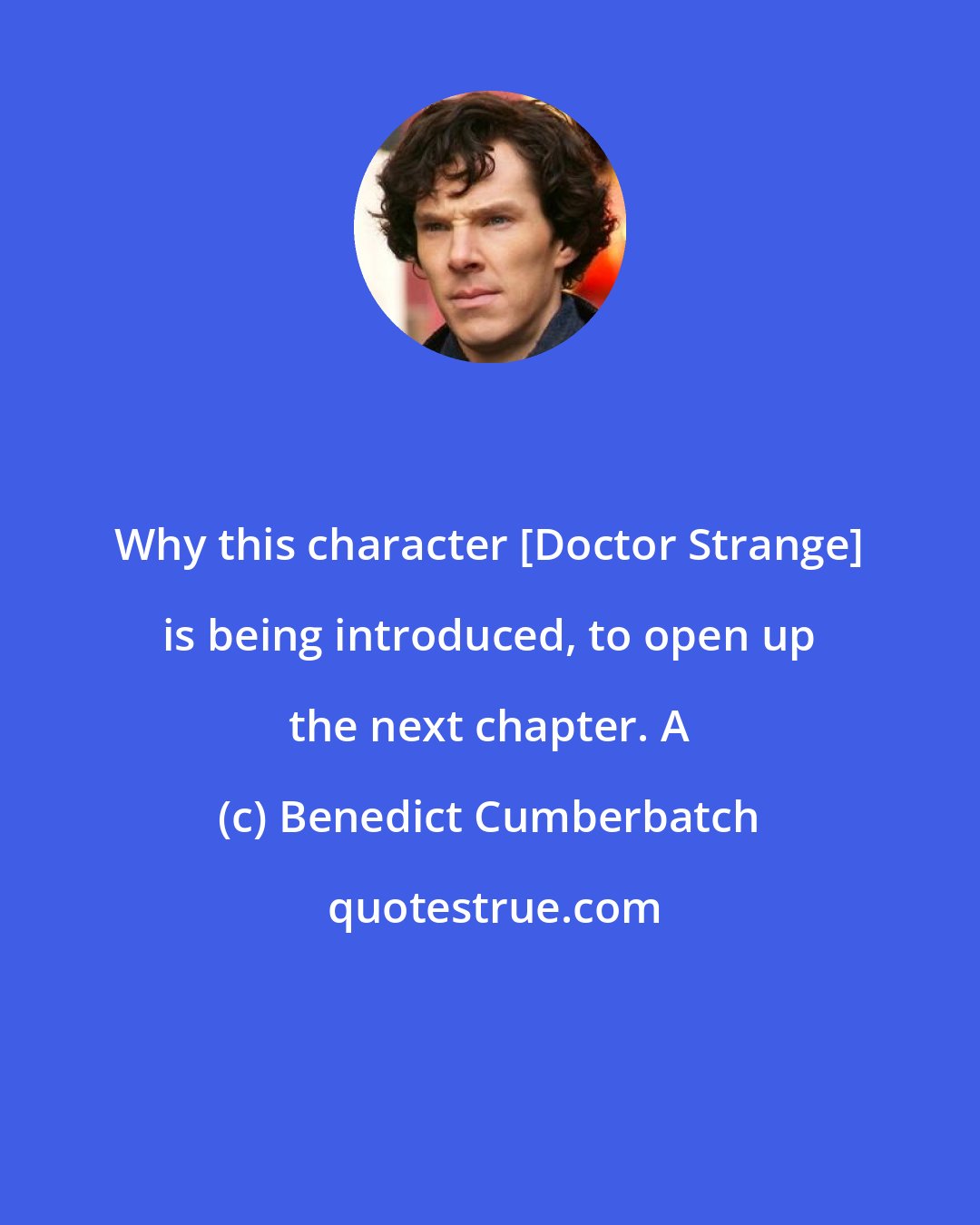 Benedict Cumberbatch: Why this character [Doctor Strange] is being introduced, to open up the next chapter. A