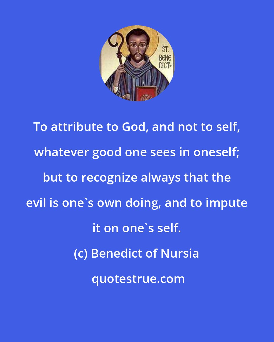 Benedict of Nursia: To attribute to God, and not to self, whatever good one sees in oneself; but to recognize always that the evil is one's own doing, and to impute it on one's self.