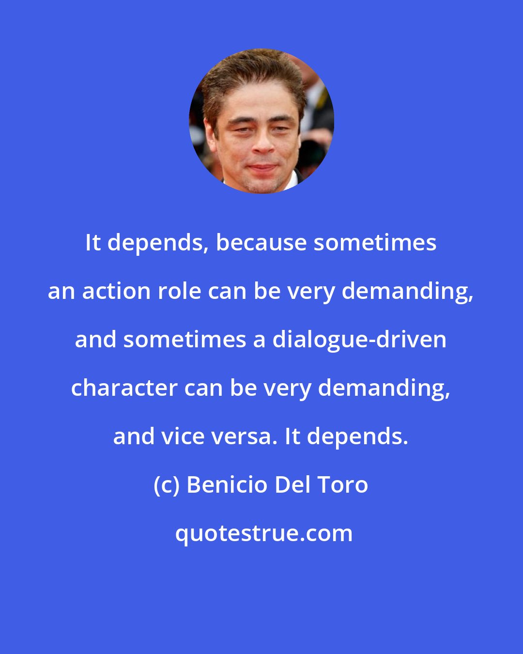 Benicio Del Toro: It depends, because sometimes an action role can be very demanding, and sometimes a dialogue-driven character can be very demanding, and vice versa. It depends.