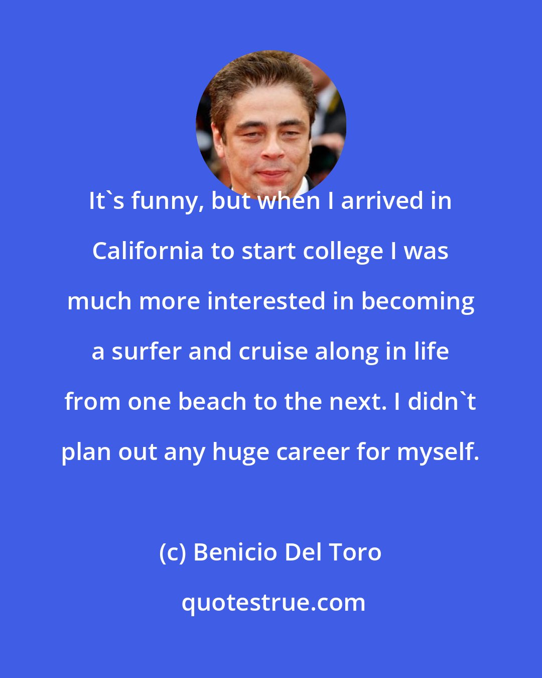Benicio Del Toro: It's funny, but when I arrived in California to start college I was much more interested in becoming a surfer and cruise along in life from one beach to the next. I didn't plan out any huge career for myself.