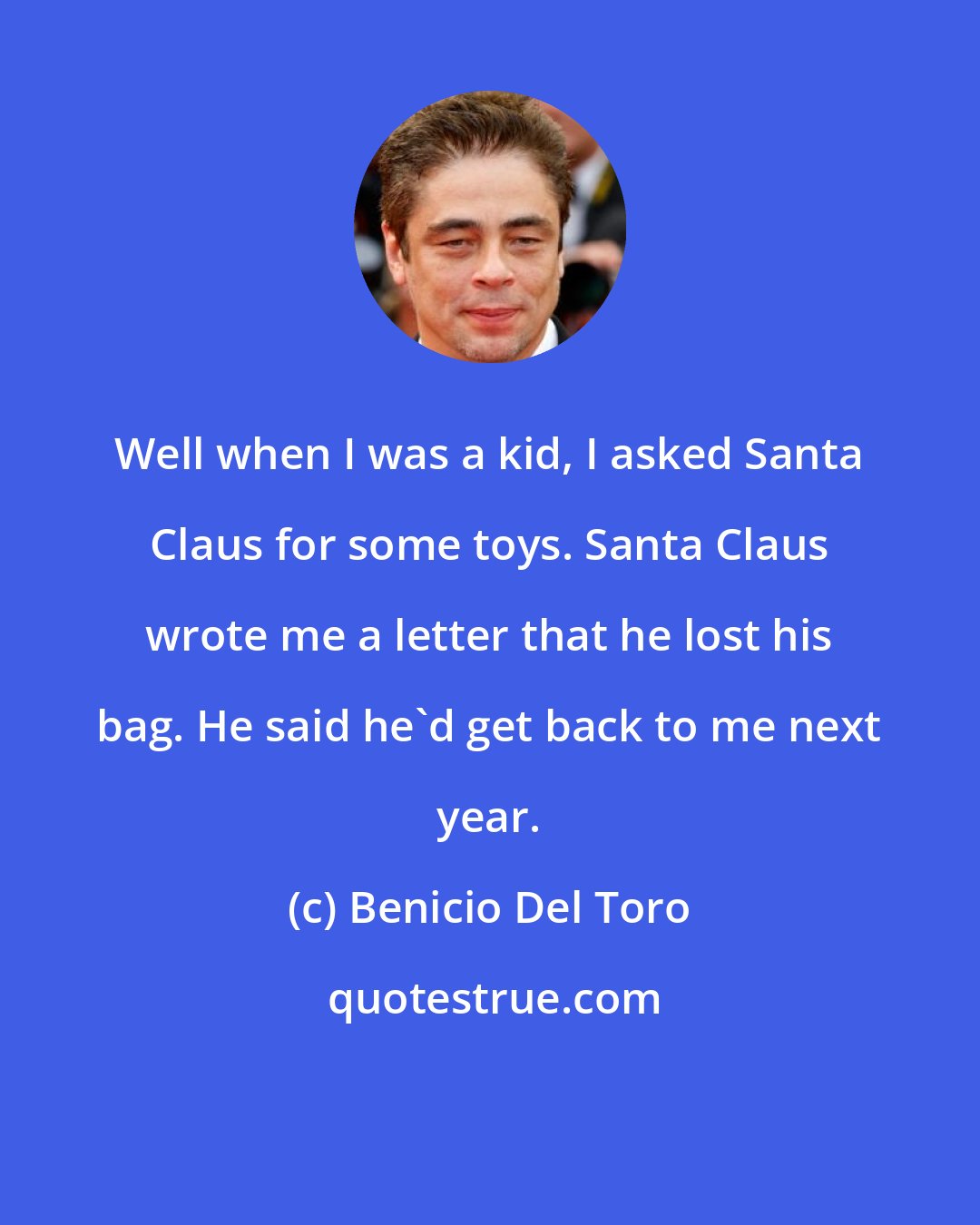 Benicio Del Toro: Well when I was a kid, I asked Santa Claus for some toys. Santa Claus wrote me a letter that he lost his bag. He said he'd get back to me next year.