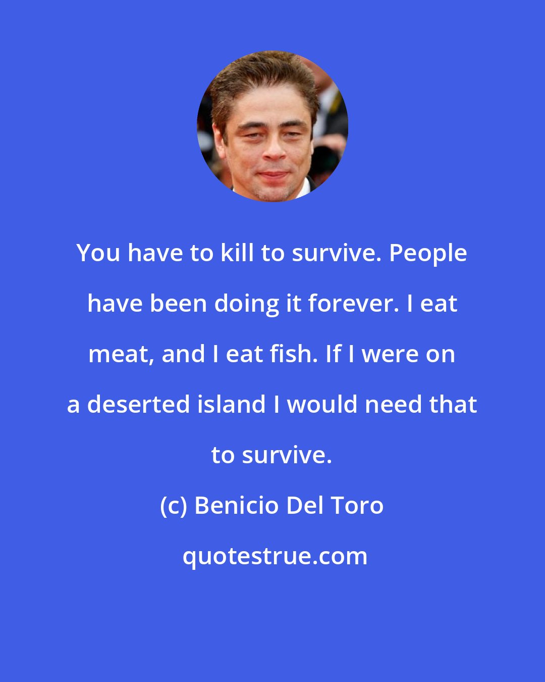 Benicio Del Toro: You have to kill to survive. People have been doing it forever. I eat meat, and I eat fish. If I were on a deserted island I would need that to survive.