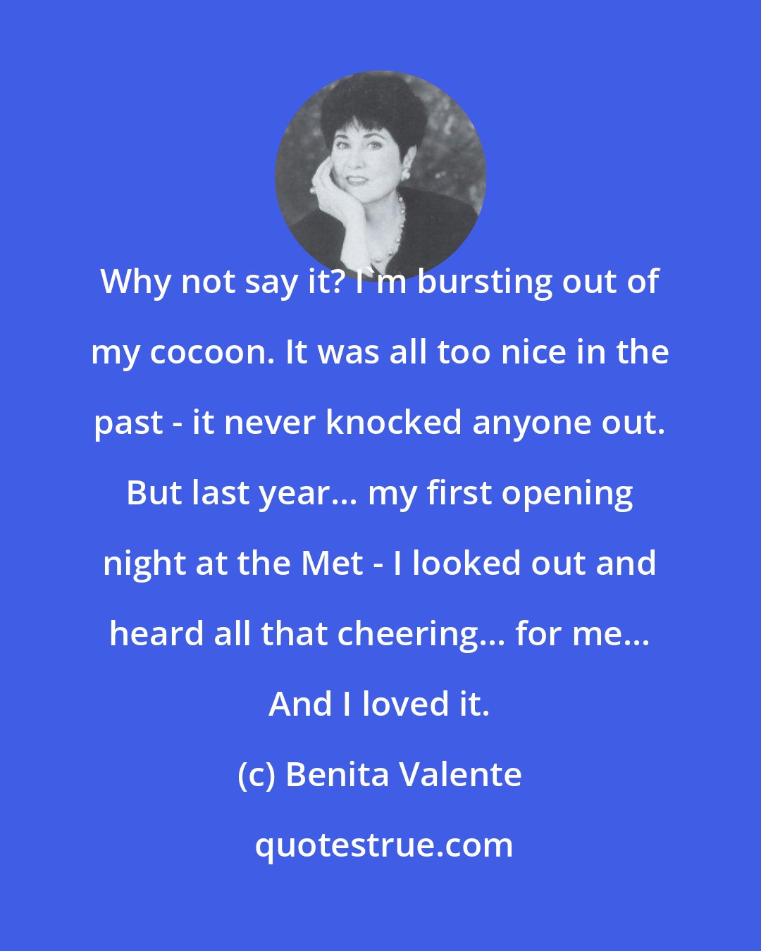 Benita Valente: Why not say it? I'm bursting out of my cocoon. It was all too nice in the past - it never knocked anyone out. But last year... my first opening night at the Met - I looked out and heard all that cheering... for me... And I loved it.