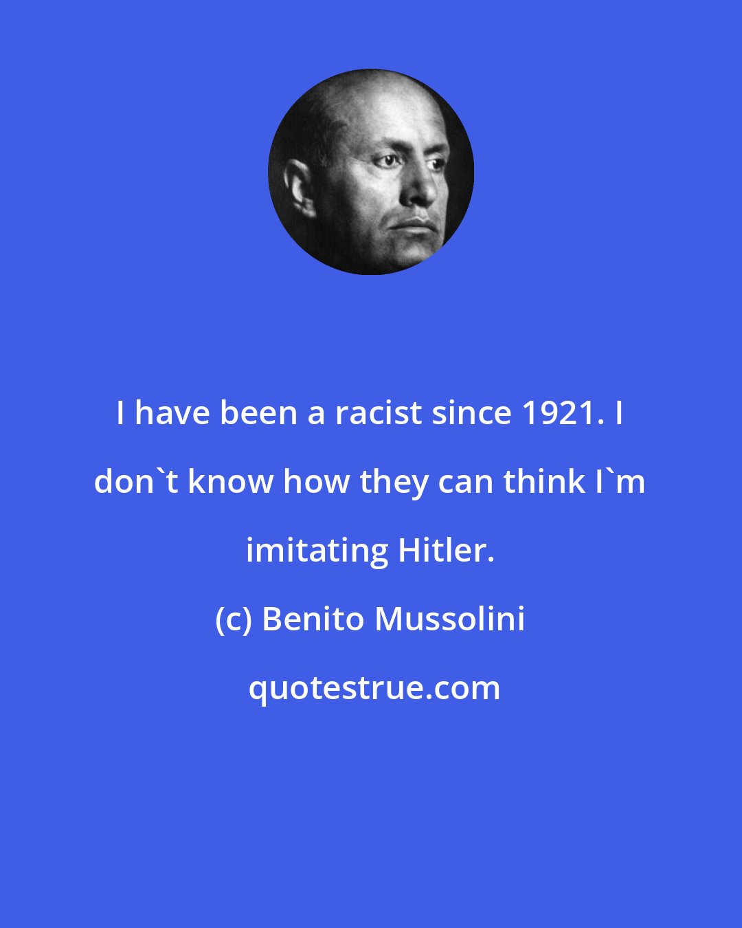 Benito Mussolini: I have been a racist since 1921. I don't know how they can think I'm imitating Hitler.
