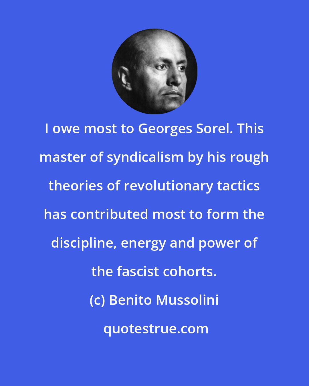 Benito Mussolini: I owe most to Georges Sorel. This master of syndicalism by his rough theories of revolutionary tactics has contributed most to form the discipline, energy and power of the fascist cohorts.